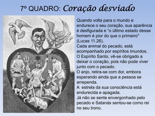 7º QUADRO: Coração desviado
             Quando volta para o mundo e
             endurece o seu coração, sua aparência
             é desfigurada e “o último estado desse
             homem é pior do que o primeiro"
             (Lucas 11.26).
             Cada animal do pecado, está
             acompanhado por espíritos imundos.
             O Espírito Santo, vê-se obrigado a
             deixar o coração, pois não pode viver
             junto com o pecado.
             O anjo, retira-se com dor, embora
             esperando ainda que a pessoa se
             arrependa.
             A estrela da sua consciência está
             endurecida e apagada.
             Já não se sente envergonhado pelo
             pecado e Satanás sentou-se como rei
             no seu trono.
 