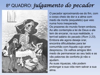 8º QUADRO: julgamento do pecador
               O pecador aproximando-se do fim, com
               o corpo cheio de dor e a alma com
               medo da morte (esqueleto) que veio
               numa hora inesperada.
               Os prazeres do mundo foram embora.
               Ao alto contempla a lei de Deus e ele
               tem de encarar, na sua realidade, o
               terrível salário do pecado (Rom 3.23).
               Embora ele agora deseje orar,
               encontra dificuldades para ter
               comunhão com Aquele cujo amor
               desprezou. Os velhos amigos têm
               medo de permanecer ao seu lado e as
               vãs palavras de conforto já não o
               ajudam.
               As suas riquezas, não podem
               prolongar a sua vida nem salvar a sua
               alma.
 