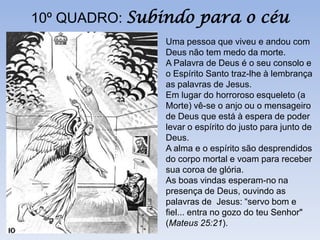10º QUADRO: Subindo para o céu
               Uma pessoa que viveu e andou com
               Deus não tem medo da morte.
               A Palavra de Deus é o seu consolo e
               o Espírito Santo traz-lhe à lembrança
               as palavras de Jesus.
               Em lugar do horroroso esqueleto (a
               Morte) vê-se o anjo ou o mensageiro
               de Deus que está à espera de poder
               levar o espírito do justo para junto de
               Deus.
               A alma e o espírito são desprendidos
               do corpo mortal e voam para receber
               sua coroa de glória.
               As boas vindas esperam-no na
               presença de Deus, ouvindo as
               palavras de Jesus: “servo bom e
               fiel... entra no gozo do teu Senhor"
               (Mateus 25:21).
 
