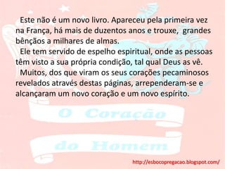 Este não é um novo livro. Apareceu pela primeira vez
na França, há mais de duzentos anos e trouxe, grandes
bênçãos a milhares de almas.
 Ele tem servido de espelho espiritual, onde as pessoas
têm visto a sua própria condição, tal qual Deus as vê.
 Muitos, dos que viram os seus corações pecaminosos
revelados através destas páginas, arrependeram-se e
alcançaram um novo coração e um novo espírito.




                                http://esbocopregacao.blogspot.com/
 