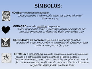 SÍMBOLOS:
HOMEM = representa o pecador:
   “Todos pecaram e destituídos estão da Glória de Deus”
                         Romanos 3.23


 CORAÇÃO = a vida espiritual da pessoa:
   “Sobre tudo o que se deve guardar, guarda o coração por
     que dele procedem as fontes da vida” Provérbios 4.27


 OLHO dentro do coração = Deus vê o interior do coração:
 “Os olhos de Deus estão sobre os caminhos do homem e vêem
                 todos os seus passos” Jó 34.21


 ESTRELA = Consciência. A estrela apagada é a pessoa ignorante no
   pecado e a estrela acesa quando conhece a Palavra de Deus:
  “aproximemo-nos, com sincero coração, em plena certeza de
   fé, tendo o coração purificado de má consciência e lavado o
                corpo com água pura” Hebreus 10.22
 