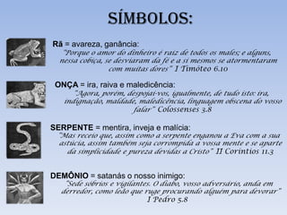 SÍMBOLOS:
Rã = avareza, ganância:
   “Porque o amor do dinheiro é raiz de todos os males; e alguns,
  nessa cobiça, se desviaram da fé e a si mesmos se atormentaram
                 com muitas dores” I Timóteo 6.10

 ONÇA = ira, raiva e maledicência:
      “Agora, porém, despojai-vos, igualmente, de tudo isto: ira,
   indignação, maldade, maledicência, linguagem obscena do vosso
                       falar” Colossenses 3.8

SERPENTE = mentira, inveja e malícia:
 “Mas receio que, assim como a serpente enganou a Eva com a sua
  astúcia, assim também seja corrompida a vossa mente e se aparte
    da simplicidade e pureza devidas a Cristo” II Coríntios 11.3


DEMÔNIO = satanás o nosso inimigo:
   “Sede sóbrios e vigilantes. O diabo, vosso adversário, anda em
  derredor, como leão que ruge procurando alguém para devorar”
                           I Pedro 5.8
 
