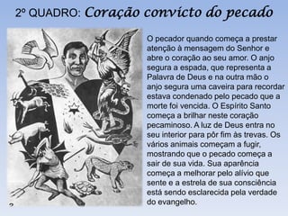 2º QUADRO: Coração convicto do pecado

                  O pecador quando começa a prestar
                  atenção à mensagem do Senhor e
                  abre o coração ao seu amor. O anjo
                  segura a espada, que representa a
                  Palavra de Deus e na outra mão o
                  anjo segura uma caveira para recordar
                  estava condenado pelo pecado que a
                  morte foi vencida. O Espírito Santo
                  começa a brilhar neste coração
                  pecaminoso. A luz de Deus entra no
                  seu interior para pôr fim às trevas. Os
                  vários animais começam a fugir,
                  mostrando que o pecado começa a
                  sair de sua vida. Sua aparência
                  começa a melhorar pelo alívio que
                  sente e a estrela de sua consciência
                  está sendo esclarecida pela verdade
                  do evangelho.
 