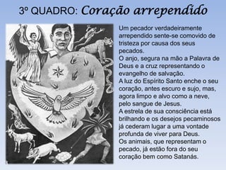 3º QUADRO: Coração arrependido
               Um pecador verdadeiramente
               arrependido sente-se comovido de
               tristeza por causa dos seus
               pecados.
               O anjo, segura na mão a Palavra de
               Deus e a cruz representando o
               evangelho de salvação.
               A luz do Espírito Santo enche o seu
               coração, antes escuro e sujo, mas,
               agora limpo e alvo como a neve,
               pelo sangue de Jesus.
               A estrela de sua consciência está
               brilhando e os desejos pecaminosos
               já cederam lugar a uma vontade
               profunda de viver para Deus.
               Os animais, que representam o
               pecado, já estão fora do seu
               coração bem como Satanás.
 