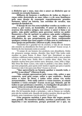 O CORAÇÃO DO HOMEM

o dinheiro que c mau, mas sim o amor ao dinheiro que se
esconde no coração humano.
Milhares de homens e mulheres de todas as classes e
raças estão destruindo as suas vidas e a de seus familiares
pelo mau desejo de conseguir repentinamente grandes
fortunas, talvez na loteria, nas corridas de cavalos, nas
apostas de futebol etc.
O desejo de ser rico sem trabalhar conduz ao roubo e ao
crime e, por vezes, ao homicídio. O amor ao dinheiro e a
avareza têm muitos amigos, tais como: o amor à fama e ao
poder, seja poder político para governar outros ou poder
financeiro a fim de oprimir os pobres; seja poder religioso,
que pretende ser mais zeloso por uma organização
eclesiástica do que propriamente por Deus, condenando
qualquer cristão que ousa seguir a Cristo sem se conformar a
uma igreja em particular. (Marcos 9:38). Jesus disse:
uAcautelai-vos e guardai-vos da avareza; a vida de um homem
não consiste na abundância dos bens que ele possuí" (Lucas 12:15). A
história do rico insensato conta-se assim:
“O campo de um homem rico produziu com abundância. Então
ele arrazoava consigo mesmo, dizendo: Que farei? Não tenho onde
recolher os meus frutos. E disse: Farei isto: Derrubarei os meus
celeiros e edificarei outros maiores, e aí recolherei todo o meu produto
e todos os meus bens. Então direi à minha alma: Alma, tens em
depósito muitos bens para muitos anos; descansa, come, bebe e folga.
Mas Deus lhe disse: Louco, esta noite te pedirão a tua alma. Então o
que tens preparado, para quem será? Assim é aquele que para si ajunta
tesouros e não é rico para com Deus" (Lucas 12:16-21).
'"Que aproveitaria ao homem ganhar o mundo todo, e
perder a sua alma?" (Marcos 8:36).
"Não estejais apreensivos pela vossa vida, sobre o que
comereis, nem pelo corpo, sobre o que vestireis... Buscai
antes o reino de Deus, c todas estas coisas vos serão
acrescentadas... Pois onde estiver o vosso tesouro, aí estará
também o vosso coração" (Lucas 12:22-34). Satanás, pai de
todos os que praticam a mentira, é o instigador do pecado e é
quem reina no coração do pecador. Jesus disse:
“Vós pertenceis ao vosso pai, o diabo, e quereis executar o desejo
dele. Ele foi homicida desde o princípio, c não se firmou na verdade,
pois não há verdade nele. Quando ele profere mentira, fala do que lhe é
próprio, pois é mentiroso e pai da mentira" (João 8:44).
Uma pequena mentira é para Deus tão negra quanto
uma grande. Há mentiras faladas, escritas c praticadas. Um
hipócrita é um mentiroso, porque pretende ser o que, na

 