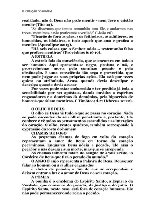 O CORAÇÃO DO HOMEM

realidade, não é. Deus não pode mentir - nem deve o cristão
mentir (Tito 1:2).
“Se dissermos que temos comunhão com Ele, e andarmos nas
trevas, mentimos, c não praticamos a verdade" (l João 1:6).
"Ficarão de fora os cães, e os feiticeiros, os adúlteros, os
homicidas, os idolatras, e todo aquele que ama e pratica a
mentira (Apocalipse 22:15).
"Há seis coisas que o Senhor odeia... testemunha falsa
que profere mentiras'' (Provérbios 6:16-19).
A ESTRELA
A estrela fala da consciência, que se encontra em todo o
ser humano. Aqui apresenta-se negra, profana c má, e
provavelmente morta pelo contínuo pecado e pela
obstinação. E uma consciência tão cega e pervertida, que
nem pode julgar as suas próprias ações. Ela está por vezes
quieta ou atribulada. Acusa quando devia desculpar e
desculpa quando devia acusar.
Por vezes pode estar endurecida e ter perdido já toda a
sensibilidade por ser apóstata, dando ouvidos a espíritos
enganadores e a doutrinas de demônios, pela hipocrisia de
homens que falam mentiras, (l Timóteo4:l-7; Hebreus 10:22).
O OLHO DE DEUS
O olho de Deus vê tudo o que se passa no coração. Nada
se pode esconder do seu olhar penetrante e, portanto, Ele
conhece e vê todos os pensamentos escondidos e as intenções
do coração. O olho, nestes quadros, também corresponde à
expressão do rosto do homem.
CHAMAS DE FOGO
As pequenas chamas de fogo cm volta do coração
representam o amor de Deus em torno do coração
pecaminoso. Enquanto Deus odeia o pecado, Ele ama o
pecador e não deseja a sua morte, mas que se arrependa.
As chamas também falam do sangue de Jesus Cristo "o
Cordeiro de Deus que tira o pecado do mundo."
O ANJO O anjo representa a Palavra de Deus. Deus quer
falar ao homem ou à mulher enganados
e cheios de pecado, a fim de que se arrependam e
deixem entrar a luz e o amor de Deus no seu coração.
A POMBA
A pomba é o emblema do Espírito Santo, o Espírito da
Verdade, que convence do pecado, da justiça e do juízo. O
Espírito Santo, neste caso, está fora do coração humano. Ele
não pode permanecer onde reina o pecado.

 
