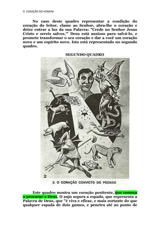 O CORAÇÃO DO HOMEM

No caso deste quadro representar a condição do
coração do leitor, clame ao Senhor, abra-lhe o coração e
deixe entrar a luz da sua Palavra: "Crede no Senhor Jesus
Cristo e sereis salvos.'" Deus está ansioso para salvá-lo, e
promete transformar o seu coração e dar a você um coração
novo e um espírito novo. Isto está representado no segundo
quadro.
SEGUNDO QUADRO

Este quadro mostra um coração penitente, que começa
a procurar a Deus. O anjo segura a espada, que representa a
Palavra de Deus, que "é viva e eficaz, e mais cortante do que
qualquer espada de dois gumes, e penetra até ao ponto de

 