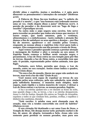 O CORAÇÃO DO HOMEM

dividir alma c espírito, juntas e medulas, e é apta para
discernir os pensamentos e intenções do coração" (Hebreus
4:12).
A Palavra de Deus faz-nos lembrar que "o salário do
pecado é a morte", e que “aos homens está ordenado morrer
uma só vez, vindo depois disso o juízo" (Hebreus 9:27). A
porção do pecador e do descrente será no "lago de fogo e
enxofre" (Apocalipse 20:10).
Na outra mão o anjo segura uma caveira. Isto serve
para recordar ao pecador que todos nós temos que morrer. O
nosso corpo, que tanto amamos, pois o vestimos,
alimentamos e o embelezamos - tanto cuidado e atenção lhe
damos a fim de satisfazer os seus apetites e desejos -, por fim
há de morrer, apodrecer e ser comido pelos vermes,
enquanto as nossas almas e espíritos irão viver para todo o
sempre. Eles comparecerão um dia perante o trono de Deus.
Aqui vemos o pecador quando começa a prestar atenção
à mensagem do Senhor e abre o coração ao seu amor. O
Espírito Santo começa a brilhar neste coração negro e
pecaminoso. A luz de Deus entra no seu templo para pôr fim
às trevas. Quando a luz de Deus entra, a escuridão tem que
sair. O pecado, representado pelos vários animais, tem que
fugir.
Portanto, caro leitor, permita que Jesus, a Luz do
mundo, entre no seu coração. Assim como indica o quadro,
Jesus Cristo disse:
"Eu sou a luz do mundo. Quem me segue não andará em
trevas, mas terá a luz da vida" (João 8:12).
Você nunca será capaz de expulsar as trevas do seu
coração pelos seus esforços, pela sua sabedoria, nem ainda
pela sabedoria humana. A maneira mais simples, mais
segura, mais rápida e a única maneira de vencer, é deixar a
Luz de Deus entrar e as trevas, os nossos pecados, fugirão.
A lua e as estrelas ajudam-nos a ver durante as horas da noite,
mas quando chega o dia, as trevas, a luz e as estrelas desaparecem.
Jesus é o Sol da Justiça. Quando Ele entrou no Templo de Jerusalém,
expulsou a todos os que vendiam bois, pombas, ovelhas, e espalhou o
dinheiro dos cambistas, dizendo:
"Está escrito: A minha casa será chamada casa de
oração, mas vós a tendes convertido em covil de ladrões"
(Mateus 21:13).
O seu coração foi destinado a ser uma Casa de Deus, o
Templo de Deus. Ele deseja morar nele; portanto enchei-o de
luz, de amor, de alegria, tornando-o belo. Jesus não veio
somente para perdoar os nossos pecados, mas para nos

 