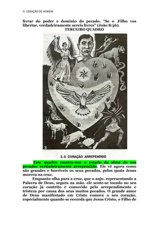O CORAÇÃO DO HOMEM

livrar do poder e domínio do pecado. "Se o .Filho vos
libertar, verdadeiramente sereis livres" (João 8:36).
TERCEIRO QUADRO

Este quadro mostra-nos o estado da alma de um
pecador verdadeiramente arrependido. Ele vê agora como
são grandes e horríveis os seus pecados, pelos quais Jesus
morreu na cruz.
Enquanto olha para a cruz, que o anjo, representando a
Palavra de Deus, segura na mão, ele sente-se tocado no seu
coração já contrito e comovido pelo arrependimento e
tristeza por causa dos seus muitos pecados. O grande amor
de Deus manifestado em Cristo comove o seu coração,
especialmente quando se recorda que Jesus Cristo, o Filho de

 
