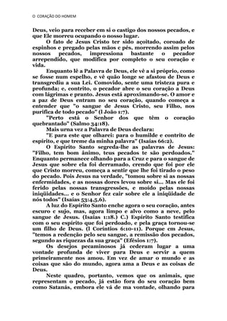 O CORAÇÃO DO HOMEM

Deus, veio para receber em si o castigo dos nossos pecados, e
que Ele morreu ocupando o nosso lugar.
O fato de Jesus Cristo ter sido açoitado, coroado de
espinhos e pregado pelas mãos c pés, morrendo assim pelos
nossos
pecados,
impressiona
bastante
o
pecador
arrependido, que modifica por completo o seu coração e
vida.
Enquanto lê a Palavra de Deus, ele vê a si próprio, como
se fosse num espelho, e vê quão longe se afastou de Deus e
transgrediu a sua Lei. Comovido, sente uma tristeza pura e
profunda; e, contrito, o pecador abre o seu coração a Deus
com lágrimas e pranto. Jesus está aproximando-se. O amor e
a paz de Deus entram no seu coração, quando começa a
entender que "o sangue de Jesus Cristo, seu Filho, nos
purifica de todo pecado" (l João 1:7).
"Perto está o Senhor dos que têm o coração
quebrantado" (Salmo 34:18).
Mais urna vez a Palavra de Deus declara:
"E para este que olharei: para o humilde e contrito de
espírito, e que treme da minha palavra" (Isaías 66:2).
O Espírito Santo segreda-lhe as palavras de Jesus:
"Filho, tem bom ânimo, teus pecados te são perdoados."
Enquanto permanece olhando para a Cruz e para o sangue de
Jesus que sobre ela foi derramado, crendo que foi por ele
que Cristo morreu, começa a sentir que lhe foi tirado o peso
do pecado. Pois Jesus na verdade, "tomou sobre si as nossas
enfermidades, e as nossas dores levou sobre si... Mas ele foi
ferido pelas nossas transgressões, e moído pelas nossas
iniqüidades... e o Senhor fez cair sobre ele a iniqüidade de
nós todos" (Isaías 53:4,5,6).
A luz do Espírito Santo enche agora o seu coração, antes
escuro c sujo, mas, agora limpo e alvo como a neve, pelo
sangue de Jesus. (Isaías 1:18.) C.) Espírito Santo testifica
com o seu espírito que foi perdoado, e pela graça tornou-se
um filho de Deus. (l Coríntios 6:10-11). Porque cm Jesus,
"temos a redenção pelo seu sangue, a remissão dos pecados,
segundo as riquezas da sua graça" (Efésios 1:7).
Os desejos pecaminosos já cederam lugar a uma
vontade profunda de viver para Deus e servir a quem
primeiramente nos amou. Em vez de amar o mundo e as
coisas que são do mundo, agora ama a Deus e as coisas de
Deus.
Neste quadro, portanto, vemos que os animais, que
representam o pecado, já estão fora do seu coração bem
como Satanás, embora ele vá de ma vontade, olhando para

 