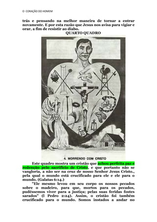 O CORAÇÃO DO HOMEM

trás e pensando na melhor maneira de tornar a entrar
novamente. E por esta razão que Jesus nos avisa para vigiar e
orar, a fim de resistir ao diabo.
QUARTO QUADRO

Este quadro mostra um cristão que achou perfeita paz e
redenção pelo sacrifício de Cristo, e que portanto não se
vangloria, a não ser na cruz de nosso Senhor Jesus Cristo.,
pela qual o mundo está crucificado para ele e ele para o
mundo. (Galatas 6:14.)
"Ele mesmo levou em seu corpo os nossos pecados
sobre o madeiro, para que, mortos para os pecados,
pudéssemos viver para a justiça; pelas suas feridas fostes
sarados" (l Pedro 2:24). Assim, o cristão foi também
crucificado para o mundo. Somos instados a andar no

 
