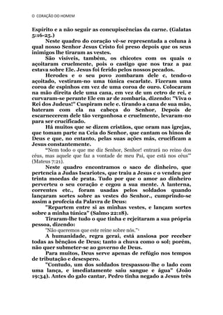 O CORAÇÃO DO HOMEM

Espírito e a não seguir as concupiscências da carne. (Galatas
5:16-25.)
Neste quadro do coração vê-se representada a coluna à
qual nosso Senhor Jesus Cristo foi preso depois que os seus
inimigos lhe tiraram as vestes.
São visíveis, também, os chicotes com os quais o
açoitaram cruelmente, pois o castigo que nos traz a paz
estava sobre Ele. Jesus foi ferido pelos nossos pecados.
Herodes e o seu povo zombaram dele c, tendo-o
açoitado, vestiram-no uma túnica escarlate. Fizeram uma
coroa de espinhos em vez de uma coroa de ouro. Colocaram
na mão direita dele uma cana, em vez de um cetro de rei, e
curvaram-se perante Ele em ar de zombaria, dizendo: "Viva o
Rei dos Judeus!" Cuspiram nele e. tirando a cana de sua mão,
bateram com ela na cabeça do Senhor, Depois de
escarnecerem dele tão vergonhosa e cruelmente, levaram-no
para ser crucificado.
Há muitos que se dizem cristãos, que oram nas igrejas,
que tomam parte na Ceia do Senhor, que cantam os hinos de
Deus e que, no entanto, pelas suas ações más, crucificam a
Jesus constantemente.
“Nem todo o que me diz Senhor, Senhor! entrará no reino dos
céus, mas aquele que faz a vontade de meu Pai, que está nos céus'"
(Mateus 7:21).
Neste quadro encontramos o saco de dinheiro, que
pertencia a Judas Iscariotes, que traiu a Jesus c o vendeu por
trinta moedas de prata. Tudo por que o amor ao dinheiro
perverteu o seu coração e cegou a sua mente. A lanterna,
correntes etc., foram usadas pelos soldados quando
lançaram sortes sobre as vestes do Senhor., cumprindo-se
assim a profecia da Palavra de Deus:
"Repartem entre si as minhas vestes, e lançam sortes
sobre a minha túnica" (Salmo 22:18).
Tiraram-lhe tudo o que tinha e rejeitaram a sua própria
pessoa, dizendo:
“Não queremos que este reine sobre nós.''1
A humanidade, regra gerai, está ansiosa por receber
todas as bênçãos de Deus; tanto a chuva como o sol; porém,
não quer submeter-se ao governo de Deus.
Para muitos, Deus serve apenas de refúgio nos tempos
de tributação e desespero.
"Contudo, um dos soldados trespassou-lhe o lado com
uma lança, e imediatamente saiu sangue e água" (João
19:34). Antes do galo cantar, Pedro tinha negado a Jesus três

 