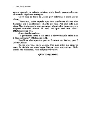 O CORAÇÃO DO HOMEM

vezes perante -a criada, porém, mais tarde arrependeu-se,
chorando lágrimas amargas.
Você está ao lado de Jesus por palavras e atos? Jesus
disse:
"Portanto, todo aquele que me confessar diante dos
homens, eu o confessarei diante de meu Pai que está nos
céus. Mas todo aquele que me negar diante dos homens, eu o
negarei também diante de meu Pai que está nos céus'"
(Mateus 10:32-33).
Jesus também disse:
"E quem não toma a sua cruz, e não vem após mim, não
é digno de mim" (Mateus 10:38).
Benditos são aqueles que se firmam na Rocha, que é
Jesus Cristo!
Rocha eterna,., meu Jesus, Que por mim na amarga
cruz foi ferido em meu lugar Morto para, me salvar., Nele
quero me esconder, Pois me poderá valer!
QUINTO QUADRO

 
