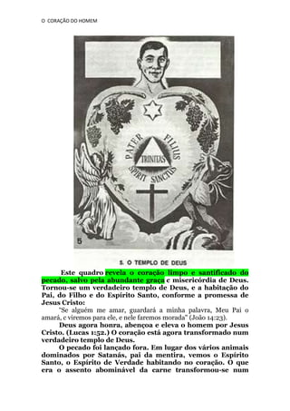O CORAÇÃO DO HOMEM

Este quadro revela o coração limpo e santificado do
pecado, salvo pela abundante graça c misericórdia de Deus.
Tornou-se um verdadeiro templo de Deus, e a habitação do
Pai, do Filho e do Espírito Santo, conforme a promessa de
Jesus Cristo:
“Se alguém me amar, guardará a minha palavra, Meu Pai o
amará, c viremos para ele, e nele faremos morada" (João 14:23).
Deus agora honra, abençoa e eleva o homem por Jesus
Cristo. (Lucas 1:52.) O coração está agora transformado num
verdadeiro templo de Deus.
O pecado foi lançado fora. Em lugar dos vários animais
dominados por Satanás, pai da mentira, vemos o Espírito
Santo, o Espírito de Verdade habitando no coração. O que
era o assento abominável da carne transformou-se num

 