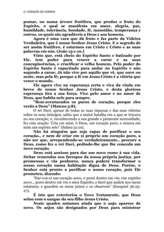 O CORAÇÃO DO HOMEM

pomar, ou numa árvore frutífera, que produz o fruto do
Espírito, o qual se manifesta em amor, alegria, paz,
humildade, tolerância, bondade, fé, mansidão, temperança c
outros, os quais são agradáveis a Deus c aos homens.
Agora é uma vara que dá fruto e faz parte da Videira
Verdadeira, que é nosso Senhor Jesus Cristo. E o segredo de
ser assim frutífero, é estarmos em Cristo c Cristo e as suas
palavras em nós. (João 15:1-10.)
Visto que. está cheio do Espírito Santo e batizado por
Ele, tem poder para vencer a carne e as suas
concupiscências, e crucificar o velho homem. Pelo poder do
Espírito Santo é capacitado para andar no Espírito e não
segundo a carne. Já não vive por aquilo que vê, que ouve ou
sente, mas pela fé; porque a fé em Jesus Cristo é a vitória que
vence o mundo.
Ele agora vive na esperança certa e viva da vinda em
breve de nosso Senhor Jesus Cristo, e desta gloriosa
esperança tira a sua força. Vive pelo amor c no amor de
Deus, que habita nele para sempre.
"Bem-aventurados os puros de coração, porque eles
verão a Deus" (Mateus 5:8).
O rei Davi, apesar de todas as suas riquezas e das suas vitórias
sobre os seus inimigos, sabia que a maior batalha era a que se travava
no seu coração; e, reconhecendo a sua grande e premente necessidade,
fez esta oração: “Cria em mim, ó Deus, um coração puro, e renova em
mim um espírito reto" (Salmo 51:10).
Não há ninguém que seja capaz de purificar o seu
coração., e nem de criar em si próprio um coração puro, a
não ser que, arrependendo-se verdadeiramente., procure a
Deus, como fez o rei Davi, pedindo-lhe que lhe conceda um
novo coração.
Deus está ansioso para dar um novo rumo à sua vida.
Deitar remendos nos farrapos da nossa própria justiça, por
promessas e vãs penhores, nunca poderá transformar o
nosso coração numa habitação digna de Deus. Porém, o
Senhor está pronto a purificar o nosso coração, pois Ele
prometeu, dizendo:
“Dar-vos-ei um coração novo, e porei dentro em vós vim espírito
novo... porei dentro cm vós o meu Espírito, e farei que andeis nos meus
estatutos, e guardeis os meus juízos c os observeis" (Ezequiel 36:2527).
É isto que exterioriza o Novo Testamento, que Deus
selou com o sangue do seu filho Jesus Cristo.
Neste quadro notamos ainda que o anjo aparece de
novo. Os anjos são designados por Deus para ministrar

 