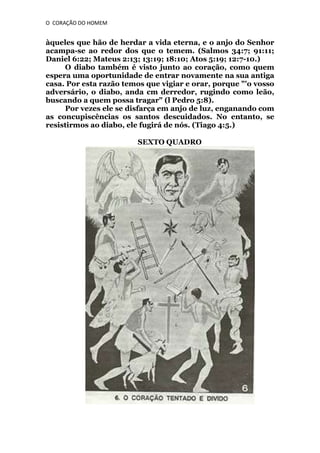 O CORAÇÃO DO HOMEM

àqueles que hão de herdar a vida eterna, e o anjo do Senhor
acampa-se ao redor dos que o temem. (Salmos 34:7; 91:11;
Daniel 6:22; Mateus 2:13; 13:19; 18:10; Atos 5:19; 12:7-10.)
O diabo também é visto junto ao coração, como quem
espera uma oportunidade de entrar novamente na sua antiga
casa. Por esta razão temos que vigiar e orar, porque "'o vosso
adversário, o diabo, anda cm derredor, rugindo como leão,
buscando a quem possa tragar" (l Pedro 5:8).
Por vezes ele se disfarça em anjo de luz, enganando com
as concupiscências os santos descuidados. No entanto, se
resistirmos ao diabo, ele fugirá de nós. (Tiago 4:5.)
SEXTO QUADRO

 