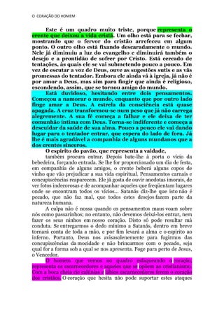 O CORAÇÃO DO HOMEM

Este é um quadro muito triste, porque representa o
crente que deixou a vida cristã. Um olho está para se fechar,
mostrando que o fervor do cristão arrefeceu em algum
ponto. O outro olho está fixando descaradamente o mundo.
Nele já diminuiu a luz do evangelho e diminuirá também o
desejo e a prontidão de sofrer por Cristo. Está cercado de
tentações, às quais ele se vai submetendo pouco a pouco. Em
vez de escutar a voz de Deus, ouve as sugestões sutis e as vãs
promessas do tentador. Embora ele ainda vá à igreja, já não é
por amor a Deus, mas sim para fingir que ainda é religioso,
escondendo, assim, que se tornou amigo do mundo.
Está duvidoso, hesitando entre dois pensamentos.
Começou a namorar o mundo, enquanto que por outro lado
finge amar a Deus. A estrela da consciência está quase
apagada. A cruz transformou-se num peso que já não carrega
alegremente. A sua fé começa a falhar e ele deixa de ter
comunhão íntima com Deus. Torna-se indiferente e começa a
descuidar da saúde de sua alma. Pouco a pouco ele vai dando
lugar para o tentador entrar, que espera do lado de fora. Já
lhe é mais agradável a companhia de alguns mundanos que a
dos crentes sinceros.
O espírito do pavão, que representa a vaidade,
também procura entrar. Depois bate-lhe à porta o vício da
bebedeira, forçando entrada. Se lhe for proporcionado um dia de festa,
em companhia de alguns amigos, o crente beberá alguns copos de
vinho que vão prejudicar a sua vida espiritual. Pensamentos carnais e
concupiscências reaparecem. Ele já gosta de ouvir anedotas imorais, de
ver fotos indecorosas e de acompanhar aqueles que freqüentam lugares
onde se encontram todos os vícios... Satanás diz-lhe que isto não é
pecado, que não faz mal, que todos estes desejos fazem parte da
natureza humana.
A culpa não é nossa quando os pensamentos maus voam sobre
nós como passarinhos; no entanto, não devemos deixá-los entrar, nem
fazer os seus ninhos em nosso coração. Disto só pode resultar má
conduta. Se entregarmos o dedo mínimo a Satanás, dentro em breve
tornará conta de toda a mão, e por fim levará a alma e o espírito ao
inferno. Portanto, Deus nos avisasolenemente para fugirmos das
concupiscências da mocidade e não brincarmos com o pecado, seja
qual for a forma sob a qual se nos apresenta. Foge para perto de Jesus,
o Vencedor.
O homem que vemos no quadro esfaqueando o coração,
representa os cscarnecedores e aqueles que se opõem ao cristianismo.
Com a boca cheia cie calúnias e lábios escarnecedores ferem o coração
dos cristãos. O coração que hesita não pode suportar estes ataques

 