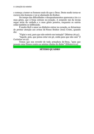 O CORAÇÃO DO HOMEM

c começa a temer os homens mais do que a Deus. Deste modo torna-se
escravo dos homens e vai se afastando do Senhor.
No tempo das dificuldades e desapontamentos aparecem a ira c o
mau gênio, que à força entram no coração. A serpente má da inveja
segue atrás da vaidade, e o mau gênio penetra, enquanto os outros
estão também se infiltrando.
É muito fácil o amor ao dinheiro entrar no coração, se deixarmos
de prestar atenção aos avisos de Nosso Senhor Jesus Cristo, quando
diz:
"Vigiai e orai, para que não entreis em tentação" (Mateus 26:41).
"Aquele, pois, que pensa estar em pé, cuida para que não caia" (l
Coríntios 10:12).
Temos que nos revestir de toda armadura de Deus, "para que
possais estar firmes contra as astutas ciladas do diabo" (Efésios 6:11).
SÉTIMO QUADRO

 