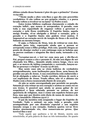O CORAÇÃO DO HOMEM

último estado desse homem é pior do que o primeiro" (Lucas
11:24-26).
""Deste modo s obre veio-lhes o que diz este provérbio
verdadeiro: O cão voltou ao seu próprio vômito, e a porca
lavada voltou a revolver-se na lama" (2 Pedro 2:22).
Estes textos bíblicos explicam claramente o estado do
coração infiel., que nunca se arrependeu. O pecado, com
toda a sua capacidade de enganar voltou a governar o
coração e nele fixou residência. O Espírito Santo, aquela
meiga Pomba, vê-se obrigado a deixar o coração, pois o
pecado e o Espírito Santo não podem viver juntos. É
impossível ao coração servir de templo de Deus e de covil de
Satanás ao mesmo tempo.
O anjo, a Palavra de Deus, tem de retirar-se com dor,
olhando para trás, esperando ainda que a pessoa se
arrependa como o filho pródigo. Pois este, quando chegou ao
ponto de desejar encher o seu estômago com as bolotas que
os porcos comiam e ninguém lhe dava nada, tornando a si,
disse:
"Levantar-me-ei, c irei ter com meu pai, c dir-lhe-ei:
Pai, pequei contra o céu e perante ti. Já não sou digno de ser
chamado teu filho... Quando ainda estava longe, viu-o seu
pai, e se moveu de íntima compaixão e, correndo, lançou-selhe ao pescoço c o beijou" (Lucas 15:18-20).
Mas neste caso não se vêem indícios de verdadeiro
arrependimento, nem inclinações para Deus, nem busca de
perdão aos pés de Jesus. A sua consciência está endurecida e
foi já obrigada a calar-se. Tendo ouvidos, deixou de ouvir a
voz suplicante de Jesus. Tendo olhos, não vê o abismo cio
Hadcs com a boca escancarada diante de seus pés.
Já não se sente envergonhado por persistir no pecado.
Satanás já veio reinar no seu coração e sentou-se como rei no
seu trono. E possível que ainda se possa gabar de ser
respeitável e bem educado perante os outros, de ter
aparência de religioso, mas é como um sepulcro branco por
fora, mas que por dentro está cheio de ossos de mortos e de
toda a imundície. (Mateus 23:27.)
O pai da mentira está ocupando o lugar do Espírito de
Verdade. Todo o animal, ou seja, todo o pecado, está
acompanhado por um demônio especial e um espírito
imundo ocupa o seu coração. Embora queira ver-se livre
destes atormentado rés, eles conservam-no preso. Que
terrível fim o seu!
“Todo aquele que quebrava a lei de Moisés, morria sem
misericórdia, só pela palavra de duas ou três testemunhas. De quanto

 