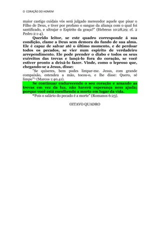 O CORAÇÃO DO HOMEM

maior castigo cuidais vós será julgado merecedor aquele que pisar o
Filho de Deus, e tiver por profano o sangue da aliança com o qual foi
santificado, e ultrajar o Espírito da graça?" (Hebreus 10:28,29; cf. 2
Pedro 2:1-4).
Querido leitor, se este quadro corresponde á sua
condição, clame a Deus sem demora do fundo de sua alma.
Ele é capaz de salvar até o último momento, e de perdoar
todos os pecados, se vier num espírito de verdadeiro
arrependimento. Ele pode prender o diabo e todos os seus
exércitos das trevas e lançá-lo fora do coração, se você
estiver pronto a deixá-lo fazer. Vinde, como o leproso que,
chegando-se a Jesus, disse:
"Se quiseres, bem podes limpar-me. Jesus, com grande
compaixão, estendeu a mão, tocou-o, e lhe disse: Quero, sé
limpo'"1 (Marcos 1:40,41).
Se continuar endurecendo o seu coração e amando as
trevas em vez da luz, não haverá esperança nem ajuda;
porque você está escolhendo a morte em lugar da vida.
“Pois o salário do pecado é a morte" (Romanos 6:23).
OITAVO QUADRO

 