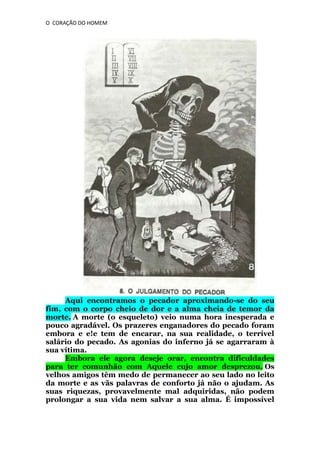 O CORAÇÃO DO HOMEM

Aqui encontramos o pecador aproximando-se do seu
fim, com o corpo cheio de dor e a alma cheia de temor da
morte. A morte (o esqueleto) veio numa hora inesperada e
pouco agradável. Os prazeres enganadores do pecado foram
embora e e!e tem de encarar, na sua realidade, o terrível
salário do pecado. As agonias do inferno já se agarraram à
sua vítima.
Embora ele agora deseje orar, encontra dificuldades
para ter comunhão com Aquele cujo amor desprezou. Os
velhos amigos têm medo de permanecer ao seu lado no leito
da morte e as vãs palavras de conforto já não o ajudam. As
suas riquezas, provavelmente mal adquiridas, não podem
prolongar a sua vida nem salvar a sua alma. É impossível

 