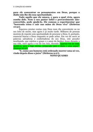 O CORAÇÃO DO HOMEM

para ele concentrar os pensamentos em Deus, porque o
diabo não lhe dá essa oportunidade.
Tudo aquilo que ele amava, e para o qual vivia, agora
zomba dele. Nem o seu pastor infiel e provavelmente nãoconvertido, pode ajudá-lo. Ele começa a experimentar que
''horrenda coisa é cair nas mãos do Deus vivo" (Hebreus
10:31).
Esperava prestar contas com Deus num dia conveniente ou no
seu leito de morte, mas agora é já muito tarde. Milhares de pessoas
morrem de repente sem oportunidade de procurar a Deus. E, portanto,
essencial buscar a Deus enquanto se pode achar. Em vez de ouvir as
palavras salvadoras e confortadoras do seu Deus, este pecador
moribundo, que rejeitou a graça e o amor do Senhor Jesus durante a
sua vida, ouve agora a voz do seu Juiz, dizendo: “Apartai-vos de mim,
malditos, para o fogo eterno, preparado para o diabo e seus anjos""
(Mateus 25:41).
"E, como aos homens está ordenado morrer uma só vez,
vindo depois disso o juízo" (Hebreus 9:27).
NONO QUADRO

 