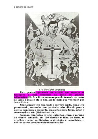 O CORAÇÃO DO HOMEM

Este quadro representa um cristão que suporta as
tentações e está vencendo no meio de grandes
tributações. Ele fica firme mesmo quando tentado de todos
os lados e resiste até o fim, sendo mais que vencedor por
Jesus Cristo.
Não somente tem começado a carreira cristã, como tem
perseverado, correndo com paciência, não olhando para a
direita nem para a esquerda, mas antes para Jesus, autor e
consumador da fé. (Hebreus 12:1-2.)
Satanás, com todos os seus exércitos, cerca o coração
do crente, tentando em vão desviar o filho de Deus. O
orgulho, o amor ao dinheiro, o demônio, a imoralidade e
muitos outros pecados estão representados.

 