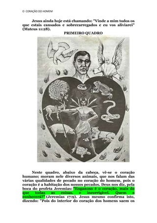 O CORAÇÃO DO HOMEM

Jesus ainda hoje está chamando: "Vinde a mim todos os
que estais cansados e sobrecarregados e eu vos aliviarei"
(Mateus 11:28).
PRIMEIRO QUADRO

Neste quadro, abaixo da cabeça, vê-se o coração
humano; moram nele diversos animais, que nos falam das
várias qualidades de pecado no coração do homem, pois o
coração é a habitação dos nossos pecados. Deus nos diz, pela
boca do profeta Jeremias: "Enganoso é o coração, mais do
que
todas
as
coisas,
e
incorrigível.
Quem
o
conhecerá?" (Jeremias 17:9). Jesus mesmo confirma isto,
dizendo: "Pois do interior do coração dos homens saem os

 
