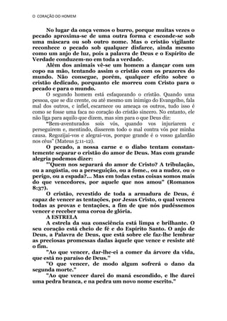 O CORAÇÃO DO HOMEM

No lugar da onça vemos o burro, porque muitas vezes o
pecado aproxima-se de uma outra forma c esconde-se sob
uma máscara ou sob outro nome. Mas o cristão vigilante
reconhece o pecado sob qualquer disfarce, ainda mesmo
como um anjo de luz, pois a palavra de Deus e o Espírito de
Verdade conduzem-no em toda a verdade.
Além dos animais vê-se um homem a dançar com um
copo na mão, tentando assim o cristão com os prazeres do
mundo. Não consegue, porém, qualquer efeito sobre o
cristão dedicado, porquanto ele morreu com Cristo para o
pecado e para o mundo.
O segundo homem está esfaqueando o cristão. Quando uma
pessoa, que se diz crente, ou até mesmo um inimigo do Evangelho, fala
mal dos outros, c infiel, escarnece ou ameaça os outros, tudo isso é
como se fosse uma faca no coração do cristão sincero. No entanto, ele
não liga para aquilo que dizem, mas sim para o que Deus diz:
“Bem-aventurados sois vós, quando vos injuriarem c
perseguirem e, mentindo, disserem todo o mal contra vós por minha
causa. Regozijai-vos e alegrai-vos, porque grande é o vosso galardão
nos céus" (Mateus 5:11-12).
O pecado, a nossa carne e o diabo tentam constantemente separar o cristão do amor de Deus. Mas com grande
alegria podemos dizer:
"'Quem nos separará do amor de Cristo? A tribulação,
ou a angústia, ou a perseguição, ou a fome., ou a nudez, ou o
perigo, ou a espada?... Mas em todas estas coisas somos mais
do que vencedores, por aquele que nos amou" (Romanos
8:37).
O cristão, revestido de toda a armadura de Deus, é
capaz de vencer as tentações, por Jesus Cristo, o qual venceu
todas as provas e tentações, a fim de que nós pudéssemos
vencer e receber uma coroa de glória.
A ESTRELA
A estrela da sua consciência está limpa e brilhante. O
seu coração está cheio de fé e do Espírito Santo. O anjo de
Deus, a Palavra de Deus, que está sobre ele faz-lhe lembrar
as preciosas promessas dadas àquele que vence e resiste até
o fim.
"Ao que vencer, dar-lhe-ei a comer da árvore da vida,
que está no paraíso de Deus.''
"O que vencer, de modo algum sofrerá o dano da
segunda morte."
"Ao que vencer darei do maná escondido, e lhe darei
uma pedra branca, e na pedra um novo nome escrito."

 