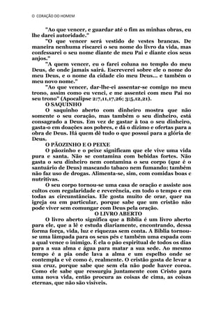 O CORAÇÃO DO HOMEM

"Ao que vencer, e guardar até o fim as minhas obras, eu
lhe darei autoridade."
"O que vencer será vestido de vestes brancas. De
maneira nenhuma riscarei o seu nome do livro da vida, mas
confessarei o seu nome diante de meu Pai e diante cios seus
anjos."
"A quem vencer, eu o farei coluna no templo do meu
Deus, de onde jamais sairá. Escreverei sobre ele o nome do
meu Deus, e o nome da cidade cio meu Deus... e também o
meu novo nome."
"Ao que vencer, dar-lhe-ei assentar-se comigo no meu
trono, assim como eu venci, e me assentei com meu Pai no
seu trono" (Apocalipse 2:7,11,17,26; 3:5,12,21).
O SAQUINHO
O saquinho aberto com dinheiro mostra que não
somente o seu coração, mas também o seu dinheiro, está
consagrado a Deus. Em vez de gastar à toa o seu dinheiro,
gasta-o em doações aos pobres, e dá o dízimo e ofertas para a
obra de Deus. Há quem dê tudo o que possui para a glória de
Deus.
O PÃOZINHO E O PEIXE
O pãozinho e o peixe significam que ele vive uma vida
pura e santa. Não se contamina com bebidas fortes. Não
gasta o seu dinheiro nem contamina o seu corpo (que é o
santuário de Deus) mascando tabaco nem fumando; também
não faz uso de drogas. Alimenta-se, sim, com comidas boas c
nutritivas.
O seu corpo tornou-se uma casa de oração e assiste aos
cultos com regularidade e reverência, em todo o tempo e em
todas as circunstâncias. Ele gosta muito de orar, quer na
igreja ou em particular, porque sabe que um cristão não
pode viver sem comungar com Deus pela oração.
O LIVRO ABERTO
O livro aberto significa que a Bíblia é um livro aberto
para ele, que a lê e estuda diariamente, encontrando, dessa
forma força, vida, luz e riquezas sem conta. A Bíblia tornouse uma lâmpada para os seus pés c também uma espada com
a qual vence o inimigo. É ela o pão espiritual de todos os dias
para a sua alma c água para matar a sua sede. Ao mesmo
tempo é a pia onde lava a alma e um espelho onde se
contempla e vê como é, realmente. O cristão gosta de levar a
sua cruz, porque sabe que sem ela não pode haver coroa.
Como ele sabe que ressurgiu juntamente com Cristo para
uma nova vida, então procura as coisas de cima, as coisas
eternas, que não são visíveis.

 