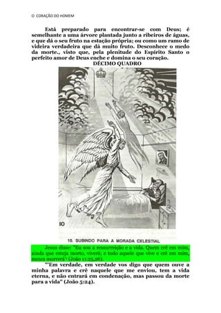 O CORAÇÃO DO HOMEM

Está preparado para encontrar-se com Deus; é
semelhante a uma árvore plantada junto a ribeiros de águas,
e que dá o seu fruto na estação própria; ou como um ramo de
videira verdadeira que dá muito fruto. Desconhece o medo
da morte., visto que, pela plenitude do Espírito Santo o
perfeito amor de Deus enche e domina o seu coração.
DÉCIMO QUADRO

Jesus disse: "Eu sou a ressurreição e a vida. Quem crê em mim,
ainda que esteja morto, viverá; e todo aquele que vive e crê em mim,
nunca morrerá'1 (João 11:25,26).
"'Em verdade, em verdade vos digo que quem ouve a
minha palavra e crê naquele que me enviou, tem a vida
eterna, e não entrará em condenação, mas passou da morte
para a vida" (João 5:24).

 