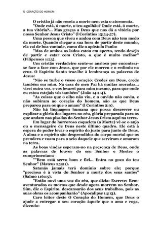 O CORAÇÃO DO HOMEM

O cristão já não receia a morte nem esta o atormenta.
"Onde está, ó morte, o teu agulhão? Onde está, ó morte,
a tua vitória?... Mas graças a Deus que nos dá a vitória por
nosso Senhor Jesus Cristo” (l Coríntios 15:54-57).
Uma pessoa que viveu e andou com Deus não tem medo
da morte. Quando chegar a sua hora de partir deste mundo,
ela vai de boa vontade, como diz o apóstolo Paulo:
"Mas de ambos os lados estou em aperto, tendo desejo
de partir e estar com Cristo, o que é muito melhor"
(Filipenses 1:23).
Um cristão verdadeiro sente-se ansioso por encontrarse face a face com Jesus, que por ele morreu e o redimiu na
cruz. O Espírito Santo traz-lhe à lembrança as palavras de
Jesus:
"Não se turbe o vosso coração. Credes em Deus, crede
também em mim. Na casa de meu Pai há muitas moradas...
virei outra vez, e vos levarei para mim mesmo, para que onde
eu estou estejais vós também" (João 14:1-4).
"As coisas que o olho não viu, e o ouvido não ouviu, e
não subiram ao coração do homem, são as que Deus
preparou para os que o amam" (l Coríntios 2:9).
Não há linguagem humana que possa descrever ou
explicar a glória dos lugares no céu, glória preparada para os
que andam nas pisadas do Senhor Jesus Cristo aqui na terra.
Em lugar do horroroso esqueleto (a Morte) vê-se o anjo
ou o mensageiro de Deus neste último quadro. Ele está à
espera de poder levar o espírito do justo para junto de Deus.
A alma e o espírito são desprendidos do corpo mortal que os
prendera c voam para o seio daquele que serviram e amaram
na terra.
As boas vindas esperam-no na presença de Deus, onde
as palavras de louvor do seu Senhor e Mestre o
cumprimentam:
""Bem está servo bom c fiel... Entra no gozo do teu
Senhor" (Mateus 25:21).
Satanás jamais terá domínio sobre ele; porque
"preciosa é à vista do Senhor a morte dos seus santos"
(Salmo 116:15).
"Então ouvi uma voz do céu, que dizia: Escreve: Bemaventurados os mortos que desde agora morrem no Senhor.
Sim, diz o Espírito, descansarão dos seus trabalhos, pois as
suas obras os acompanharão" (Apocalipse 14:13).
Caro leitor deste O Coração do Homem, que Deus o
ajude a entregar o seu coração àquele que o ama e roga,
dizendo:

 