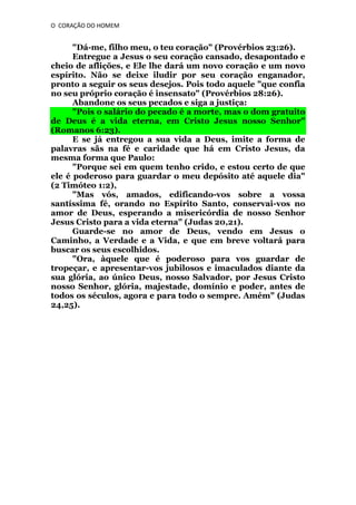 O CORAÇÃO DO HOMEM

"Dá-me, filho meu, o teu coração" (Provérbios 23:26).
Entregue a Jesus o seu coração cansado, desapontado e
cheio de aflições, e Ele lhe dará um novo coração e um novo
espírito. Não se deixe iludir por seu coração enganador,
pronto a seguir os seus desejos. Pois todo aquele "que confia
no seu próprio coração é insensato" (Provérbios 28:26).
Abandone os seus pecados e siga a justiça:
"Pois o salário do pecado é a morte, mas o dom gratuito
de Deus é a vida eterna, em Cristo Jesus nosso Senhor"
(Romanos 6:23).
E se já entregou a sua vida a Deus, imite a forma de
palavras sãs na fé e caridade que há em Cristo Jesus, da
mesma forma que Paulo:
"Porque sei em quem tenho crido, e estou certo de que
ele é poderoso para guardar o meu depósito até aquele dia"
(2 Timóteo 1:2),
"Mas vós, amados, edificando-vos sobre a vossa
santíssima fé, orando no Espírito Santo, conservai-vos no
amor de Deus, esperando a misericórdia de nosso Senhor
Jesus Cristo para a vida eterna" (Judas 20,21).
Guarde-se no amor de Deus, vendo em Jesus o
Caminho, a Verdade e a Vida, e que em breve voltará para
buscar os seus escolhidos.
"Ora, àquele que é poderoso para vos guardar de
tropeçar, e apresentar-vos jubilosos e imaculados diante da
sua glória, ao único Deus, nosso Salvador, por Jesus Cristo
nosso Senhor, glória, majestade, domínio e poder, antes de
todos os séculos, agora e para todo o sempre. Amém" (Judas
24,25).

 