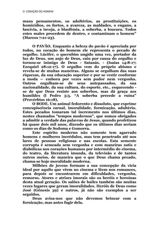 O CORAÇÃO DO HOMEM

maus pensamentos, os adultérios, as prostituições, os
homicídios, os furtos, a avareza, as maldades, o engano, a
lascívia, a inveja, a blasfêmia, a soberba, a loucura. Todos
estes males procedem de dentro, e contaminam o homem"
(Marcos 7:21-23).
O PAVÃO. Enquanto a beleza do pavão é apreciada por
todos, no coração do homem ele representa o pecado de
orgulho. Lúcifer, o querubim ungido uma vez, portador da
luz de Deus, um anjo de Deus, caiu por causa do orgulho e
tornou-se inimigo de Deus - Satanás, - (Isaías 14:8-17;
Ezequiel 28:12-17). O orgulho vem do próprio abismo e
revela-se de muitas maneiras. Alguns se orgulham das suas
riquezas, da sua educação superior e por se vestir conforme
a moda — embora por vezes sem pudor nem vergonha.
Outros orgulham-se de seus antepassados, da sua
nacionalidade, da sua cultura, do esporte, etc., esquecendo se de que Deus resiste aos soberbos, mas dá graça aos
humildes (l Pedro 5:5. “A soberba precede a ruína”
(Provérbios 16:18),
O BODE. Um animal fedorento e dissoluto, que exprime
concupiscência carnal, imoralidade, formicação, adultério.
Estes pecados tomaram tal incremento nos últimos dias,
nestes chamados "tempos modernos", que somos obrigados
a admitir a verdade das palavras de Jesus, quando profetizou
há quase dois mil anos, dizendo que os últimos dias seriam
como os dias de Sodoma e Gomorra.
Este espírito moderno não somente tem agarrado
homens c mulheres incrédulos, mas tem penetrado até nos
lares de pessoas religiosas e nas escolas. Esta semente
corrupta é semeada sem vergonha e com maneiras sutis e
diabólicas nos corações humanos por intermédio do cinema,
do teatro, da literatura imunda, da televisão e de tantos
outros meios, de maneira que o que Deus chama pecado,
chama-se hoje moralidade moderna.
Milhões de jovens formam a sua concepção da vicia
ideal por aquilo que vêem no cinema e lêem nos romances,
para depois se encontrarem em dificuldades, vergonha,
remorso. Atores e atrizes imorais são os heróis e heroínas
desta atual geração. Os salões de bailes também são muitas
vezes lugares que geram imoralidades. Heróis de Deus como
José (Gênesis 39) e outros, já não são exemplos a ser
seguidos.
Deus avisa-nos que não devemos brincar com a
fornicação, mas antes fugir dela.

 