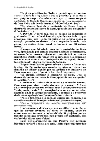 O CORAÇÃO DO HOMEM

"Fugi da prostituição. Todo o pecado que o homem
comete, é fora do corpo, mas o que se prostitui peca contra o
seu próprio corpo. Ou não sabeis que o nosso corpo é
santuário do Espírito Santo, que habita em vós, proveniente
de Deus? Não sois de vós mesmos?" (l Coríntios 6:18-19).
"'Se alguém destruir o santuário de Deus, Deus o
destruirá; pois o santuário de Deus, que sois vós, é sagrado"
(l Coríntios 3:17).
O PORCO. O porco fala-nos do pecado da bebedeira e
glutonaria. E um animal imundo, que devora tudo o que
encontra, quer seja limpo ou sujo; e do mesmo modo o
coração pecaminoso devora toda a sugestão imunda, tais
como expressões feias, quadros imorais, ou literatura
imoral.
O corpo que foi criado para ser o santuário do Deus
vivo, c profanado por comida imunda e hábitos pecaminosos,
tal como fumar, mascar tabaco, ou o uso de ópio ou outros
narcóticos. O hábito de fumar tem se arraigado nos homens e
nas mulheres como nunca. Só o poder de Deus pode libertar
tais vítimas do tabaco e escravos de Satanás.
Enquanto muitos religiosos não se atrevem a fumar nas
igrejas, não têm contudo escrúpulos de estragar, com a erva
daninha do tabaco, aquilo que na verdade é o santuário de
Deus - o nosso corpo. Quanto a isso, Paulo escreveu:
"Se alguém destruir o santuário de Deus, Deus o
destruirá; pois o santuário de Deus, que sois vós, é sagrado"
(l Coríntios 3:17)
O comilão é também abominável aos olhos do Senhor.
Comemos para viver, e não vivemos para comer. A fome
satisfaz-se por comer boa comida, mas a concupiscência diz:
"mais, mais, mais." A concupiscência nunca se satisfaz.
Segundo a Lei do Antigo Testamento, o comilão e o beberrão
deviam ser apedrejados (Deuteronômio 21:18-21).
"Pois o beberrão e o comilão cairão em pobreza, e a
sonolência cobrirá de trapos o homem" (Provérbios 23:11).
"Mas o companheiro dos comilões envergonha a seu pai"
(Provérbios 28:7).
Lembremo-nos do rico que era comilão c beberrão, e
que ao morrer levantou os olhos no inferno, onde se
encontrava em tormentos indescritíveis. O prejuízo que as
bebidas alcoólicas provocam não precisa ser explicado, tão
conhecidos são os seus efeitos!
Deus diz claramente na sua Palavra que nenhum
beberrão herdará o reino dos céus. Tanto aquele que produz

 