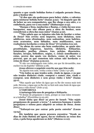 O CORAÇÃO DO HOMEM

quanto o que vende bebidas fortes é culpado perante Deus,
pois o Senhor diz:
"Ai dos que são poderosos para beber vinho, e valentes
para misturar bebida forte" (Isaías 5:22). "Ai daquele que dá
de beber ao seu companheiro, que lhe chega o seu odre, e o
embebecia, para ver a sua nudez" (Habacuque 2:15).
"Harpas e liras, tamborins e flautas, e vinho há nos seus
banquetes, mas não olham para a obra do Senhor, nem
consideram a obra das suas mãos" (Isaías 5:12).
""Não sabeis que os injustos não hão de herdar o reino
de Deus? Não erreis: nem impuros, nem idolatras, nem
adúlteros, nem efeminados, nem sodomitas, nem ladrões,
nem avarentos, nem bêbados, nem maldizentes, nem
roubadores herdarão o reino de Deus" (l Coríntios 6:9-10).
"As obras da carne são bem conhecidas, as quais são:
prostituição, impureza, lascívia, idolatria, feitiçarias,
inimizades, porfias, ciúmes, iras, pelejas, dissensões,
facções, invejas, bebedices, orgias, e. coisas semelhantes a
estas, acerca das quais vos declaro, como já antes vos
preveni, que os que cometem tais coisas não herdarão o
reino de Deus'' (Gaiatas 5:19-21).
“E não vos embriagueis com vinho, em que há devassidão, mas
enchei-vos do Espírito" (Efésios 5:18).
Jesus oferece o seguinte convite aos que têm sede:
“Se alguém tem sede, venha a mim e beba" (João 7:37-38).
"Vós todos os que tendes sede, vinde às águas, e os que
não tendes dinheiro vinde, comprai e comei; sim, vinde e
comprai, sem dinheiro e sem preço vinho e leite" (Isaías
55:1).
“Mas aquele que beber da água que eu lhe der nunca mais terá
sede. Deveras, a água que eu lhe der se fará nele uma fonte de água que
jorre para a vida eterna" (João 4:14),
A TARTARUGA
A tartaruga fala-nos de preguiça e feitiçaria.
“O desejo do preguiçoso o mata, porque as suas mãos recusamse a trabalhar" (Provérbios 21:25-26).
Josué tinha que dizer ao povo de Israel: "Não sejais
preguiçosos de possuir a terra." A natureza humana é muito
preguiçosa e ociosa para adquirir as coisas de Deus. Jesus
disse:
'"Esforçai-vos por entrar pela porta estreita" (Lucas
13:24).
Diz também que quem procura encontra: ''Desde os
dias de João Batista até agora, faz-se violência ao reino dos
céus, e pela força apoderam-se dele" (Mateus 11:12).

 