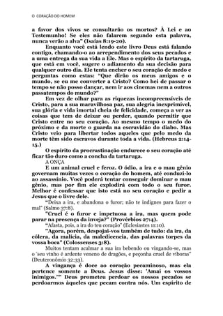 O CORAÇÃO DO HOMEM

a favor dos vivos se consultarão os mortos? À Lei e ao
Testemunho! Se eles não falarem segundo esta palavra,
nunca verão a alva" (Isaías 8:19-20).
Enquanto você está lendo este livro Deus está falando
contigo, chamando-o ao arrependimento dos seus pecados e
a uma entrega da sua vida a Ele. Mas o espírito da tartaruga,
que está em você, sugere o adiamento da sua decisão para
qualquer outro dia. Ele tenta encher o seu coração de medo e
perguntas como estas: “Que dirão os meus amigos e o
mundo, se eu me converter a Cristo? Como hei de passar o
tempo se não posso dançar, nem ir aos cinemas nem a outros
passatempos do mundo?"
Em vez de olhar para as riquezas incompreensíveis de
Cristo, para a sua maravilhosa paz, sua alegria inexprimível,
sua glória e vida imortal cheia de felicidade, começa a ver as
coisas que tem de deixar ou perder, quando permitir que
Cristo entre no seu coração. Ao mesmo tempo o medo do
próximo e da morte o guarda na escravidão do diabo. Mas
Cristo veio para libertar todos aqueles que pelo medo da
morte têm sido escravos durante toda a vida. (Hebreus 2:1415.)
O espírito da procrastinação endurece o seu coração até
ficar tão duro como a concha da tartaruga.
A ONÇA
E um animal cruel e feroz. O ódio, a ira e o mau gênio
governam muitas vezes o coração do homem, até conduzi-lo
ao assassínio. Você poderá tentar conseguir dominar o mau
gênio, mas por fim ele explodirá com todo o seu furor.
Melhor é confessar que isto está no seu coração e pedir a
Jesus que o livre dele.
“Deixa a ira, e abandona o furor; não te indignes para fazer o
mal" (Salmo 37:8).
"Cruel é o furor e impetuosa a ira, mas quem pode
parar na presença da inveja?" (Provérbios 27:4).
“Afasta, pois, a ira do teu coração" (Eclesiastes 11:10).
''Agora, porém, despojai-vos também de tudo: da ira, da
cólera, da malícia, da maledicencia, das palavras torpes da
vossa boca" (Colossenses 3:8).
Muitos tentam acalmar a sua ira bebendo ou vingando-se, mas
“seu vinho é ardente veneno de dragões, e peçonha cruel de víboras"
o
(Deuteronômio 32:33).
A vingança é doce ao coração pecaminoso, mas ela
pertence somente a Deus. Jesus disse: 'Amai os vossos
inimigos."" Deus prometeu perdoar os nossos pecados se
perdoarmos àqueles que pecam contra nós. Um espírito de

 