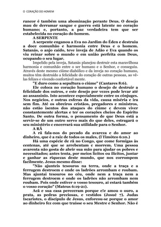 O CORAÇÃO DO HOMEM

rancor é também uma abominação perante Deus. O desejo
mau de derramar sangue e guerra está latente no coração
humano; e, portanto, a paz verdadeira tem que ser
estabelecida no coração do homem.
A SERPENTE
A serpente enganou a Eva no Jardim do Éden e destruiu
a doce comunhão e harmonia entre Deus e o homem.
Satanás, o anjo caído, teve inveja de Adão e Eva quando os
viu reinar sobre o mundo e em união perfeita com Deus,
ocupando o seu lugar.
Impelido pela inveja, Satanás planejou destruir esta maravilhosa
harmonia e comunhão entre o ser humano e o Senhor, e conseguiu.
Através deste mesmo ciúme diabólico e da inveja no coração humano,
muitos têm destruído a felicidade do coração de outras pessoas, ao vêlas felizes e vivendo confortável mente.
"E duro como a sepultura o ciúme" (Cantares 8:6).
Ele coloca no coração humano o desejo de destruir a
felicidade dos outros, e este desejo por vezes pode levar até
ao assassínio. Isto acontece especialmente entre os cônjuges.
Nos negócios, e outras esferas da vida, causa miséria e ira
sem fim. Até os obreiros cristãos, pregadores e ministros,
não estão isentos dos ataques do ciúme c devem viver
constantemente alertas e ter os corações cheios do Espírito
Santo. De outra forma, o pensamento de que Deus está a
servir-se de um outro servo mais do que deles, estragará o
seu ministério c encerrará sua utilidade para o Senhor.
A RÃ
A rã fala-nos do pecado da avareza e do amor ao
dinheiro, que é a raiz de todos os males, (l Timóteo 6:10.)
Há uma espécie de rã no Congo, que come formigas às
centenas, até que se arrebentam c morrem. Uma pessoa
avarenta não gosta de abrir sua mão para ajudar os pobres e
necessitados; antes tenta, por meios lícitos ou ilícitos, juntar
e ganhar as riquezas deste mundo, que nos corrompem
facilmente. Jesus mesmo disse:
"Não ajunteis tesouros na terra, onde a traça e a
ferrugem destroem e onde os ladrões arrombam e roubam.
Mas ajuntai tesouros no céu, onde nem a traça nem a
ferrugem destroem e onde os ladrões não arrombam nem
roubam. Pois onde estiver o vosso tesouro, aí estará também
o vosso coração" (Mateus 6:19-21).
Acã e sua casa pereceram porque e!e amou o ouro, a
prata, as pedras preciosas, e vestidos (Josué 7). Judas
Iscariotes, o discípulo de Jesus, enforcou-se porque o amor
ao dinheiro fez com que traísse o seu Mestre e Senhor. Não é

 