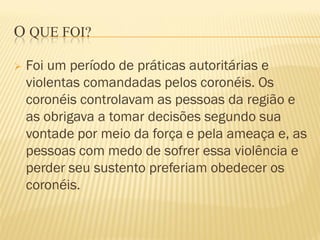 O QUE FOI?
 Foi um período de práticas autoritárias e
violentas comandadas pelos coronéis. Os
coronéis controlavam as pessoas da região e
as obrigava a tomar decisões segundo sua
vontade por meio da força e pela ameaça e, as
pessoas com medo de sofrer essa violência e
perder seu sustento preferiam obedecer os
coronéis.
 