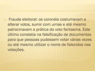  Fraude eleitoral: os coronéis costumavam a
alterar votos, sumir com urnas e até mesmo
patrocinavam a prática do voto fantasma. Este
último consistia na falsificação de documentos
para que pessoas pudessem votar várias vezes
ou até mesmo utilizar o nome de falecidos nas
votações.
 