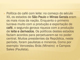  Política do café com leite: no começo do século
XX, os estados de São Paulo e Minas Gerais eram
os mais ricos da nação. Enquanto o primeiro
lucrava muito com a produção e exportação de
café, o segundo gerava riqueza com a produção
de leite e derivados. Os políticos destes estados
faziam acordos para perpetuarem-se no poder
central. Muitos presidentes da República, neste
período, foram paulistas e mineiros. Como por
exemplo: Venceslau Brás (Mineiro) e Campos
Sales (Paulista).
 