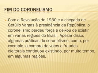 FIM DO CORONELISMO
 Com a Revolução de 1930 e a chegada de
Getúlio Vargas à presidência da República, o
coronelismo perdeu força e deixou de existir
em várias regiões do Brasil. Apesar disso,
algumas práticas do coronelismo, como, por
exemplo, a compra de votos e fraudes
eleitorais continuou existindo, por muito tempo,
em algumas regiões.
 