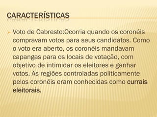 CARACTERÍSTICAS
 Voto de Cabresto:Ocorria quando os coronéis
compravam votos para seus candidatos. Como
o voto era aberto, os coronéis mandavam
capangas para os locais de votação, com
objetivo de intimidar os eleitores e ganhar
votos. As regiões controladas politicamente
pelos coronéis eram conhecidas como currais
eleitorais.
 