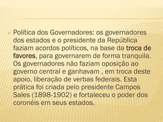  Política dos Governadores: os governadores
dos estados e o presidente da República
faziam acordos políticos, na base da troca de
favores, para governarem de forma tranquila.
Os governadores não faziam oposição ao
governo central e ganhavam , em troca deste
apoio, liberação de verbas federais. Esta
prática foi criada pelo presidente Campos
Sales (1898-1902) e fortaleceu o poder dos
coronéis em seus estados.
 