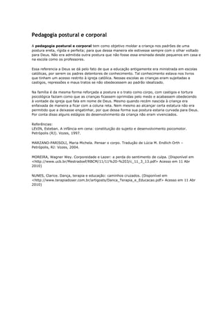Pedagogia postural e corporal
A pedagogia postural e corporal tem como objetivo moldar a criança nos padrões de uma
postura ereta, rígida e perfeita; para que dessa maneira ele estivesse sempre com o olhar voltado
para Deus. Não era admitida outra postura que não fosse essa ensinada desde pequenos em casa e
na escola como os professores.

Essa referencia a Deus se dá pelo fato de que a educação antigamente era ministrada em escolas
católicas, por serem os padres detentores de conhecimento. Tal conhecimento estava nos livros
que tinham um acesso restrito à igreja católica. Nessas escolas as crianças eram sujeitadas a
castigos, repressões e maus tratos se não obedecessem ao padrão idealizado.

Na família é da mesma forma reforçada a postura e o trato como corpo, com castigos e tortura
psicológica faziam como que as crianças ficassem oprimidas pelo medo e acabassem obedecendo
à vontade da igreja que fala em nome de Deus. Mesmo quando recém nascida à criança era
enfaixada de maneira a ficar com a coluna reta. Nem mesmo ao alcançar certa estatura não era
permitido que a deixasse engatinhar, por que dessa forma sua postura estaria curvada para Deus.
Por conta disso alguns estágios do desenvolvimento da criança não eram vivenciados.

Referências:
LEVIN, Esteban. A infância em cena: constituição do sujeito e desenvolvimento psicomotor.
Petrópolis (RJ). Vozes, 1997.

MARZANO-PARISOLI, Maria Michela. Pensar o corpo. Tradução de Lúcia M. Endlich Orth –
Petrópolis, RJ: Vozes, 2004.

MOREIRA, Wagner Wey. Corporeidade e Lazer: a perda do sentimento de culpa. (Disponível em
<http://www.ucb.br/Mestradoef/RBCM/11/11%20-%203/c_11_3_13.pdf> Acesso em 11 Abr
2010)

NUNES, Clarice. Dança, terapia e educação: caminhos cruzados. (Disponível em
<http://www.terapiadoser.com.br/artigosts/Danca_Terapia_e_Educacao.pdf> Acesso em 11 Abr
2010)
 