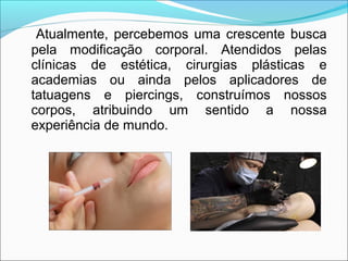 Atualmente, percebemos uma crescente busca
pela modificação corporal. Atendidos pelas
clínicas de estética, cirurgias plásticas e
academias ou ainda pelos aplicadores de
tatuagens e piercings, construímos nossos
corpos, atribuindo um sentido a nossa
experiência de mundo.