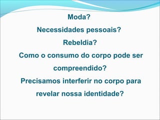 Moda?
Necessidades pessoais?
Rebeldia?
Como o consumo do corpo pode ser
compreendido?
Precisamos interferir no corpo para
revelar nossa identidade?