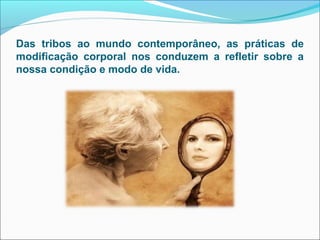 Das tribos ao mundo contemporâneo, as práticas de
modificação corporal nos conduzem a refletir sobre a
nossa condição e modo de vida.