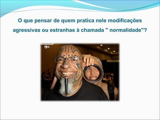 O que pensar de quem pratica nele modificações
agressivas ou estranhas à chamada " normalidade"?
