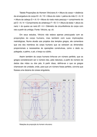 Tabela Proporções do Homem Vitrúviano A = Altura do corpo = distância
da envergadura do corpo B = A / 10 = Altura do rosto = palma da mão C = A / 8
= Altura da cabeça D = A / 6 = Altura do rosto mais pescoço = comprimento do
pé E = A / 4 = Comprimento do antebraço F = B / 3 = Altura da testa = altura do
nariz = do queixo ao nariz Ø = A = Diâmetro de circunferência do corpo com
raio a partir do umbigo. Fonte: Vitrúvio, op. cit.
Em seus estudos, Vitrúvio não estava apenas preocupado com as
proporções do corpo humano, mas também com suas implicações
metrológicas. Numa alusão aos projetos dos templos gregos, ele comentava
que era dos membros do corpo humano que se extraíam as dimensões
proporcionais e necessárias às operações construtivas, como o dedo ou
polegada, o palmo, o pé, o braço ou cúbito.
Assim também do corpo humano tinha-se um número perfeito, que os
gregos consideravam ser o número dez, pela natureza, a partir do número de
dedos das mãos ou dos pés. A partir disso, definia-se o que os gregos
chamavam de unidade, onde, para que um número fosse perfeito, conviria que
fizesse uma dezena de coisas singulares.
Relações de proporção do homem vitruviano
 